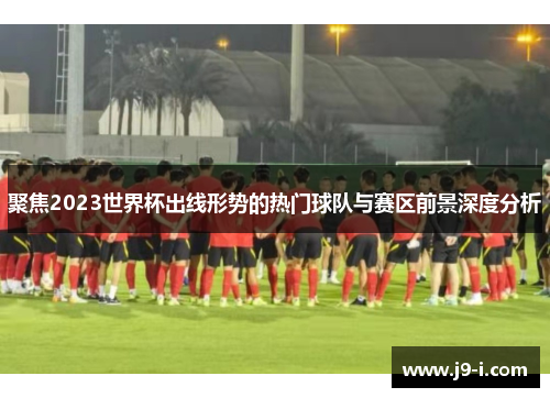 聚焦2023世界杯出线形势的热门球队与赛区前景深度分析 聚焦2023世界杯出线形势的热门球队与赛区前景深度分析