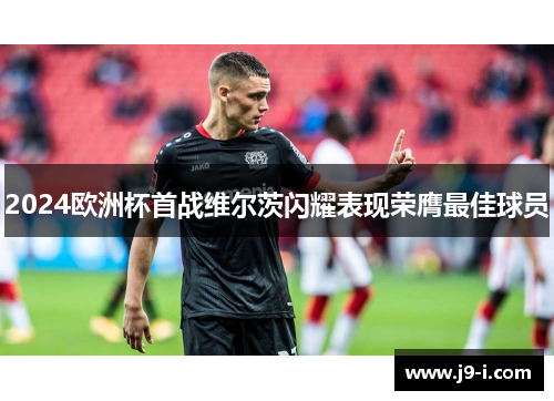 2024欧洲杯首战维尔茨闪耀表现荣膺最佳球员 2024欧洲杯首战维尔茨闪耀表现荣膺最佳球员