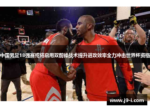 中国男足18强赛或将启用双前锋战术提升进攻效率全力冲击世界杯资格 中国男足18强赛或将启用双前锋战术提升进攻效率全力冲击世界杯资格