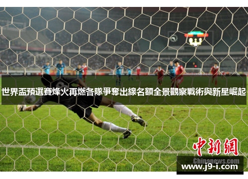 世界盃預選賽烽火再燃各隊爭奪出線名額全景觀察戰術與新星崛起 世界盃預選賽烽火再燃各隊爭奪出線名額全景觀察戰術與新星崛起