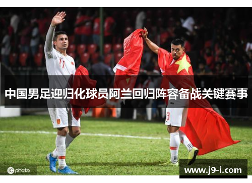 中国男足迎归化球员阿兰回归阵容备战关键赛事 中国男足迎归化球员阿兰回归阵容备战关键赛事