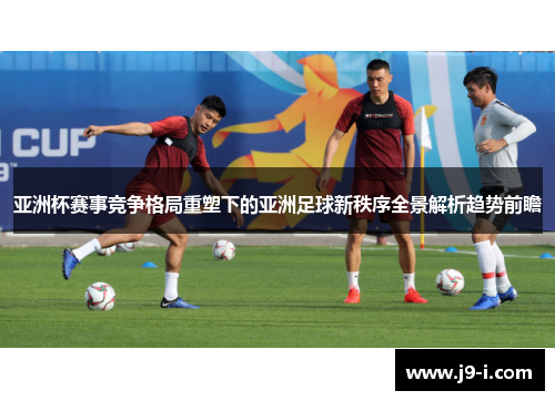 亚洲杯赛事竞争格局重塑下的亚洲足球新秩序全景解析趋势前瞻