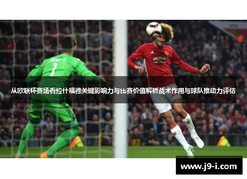 从欧联杯赛场看拉什福德关键影响力与比赛价值解析战术作用与球队推动力评估