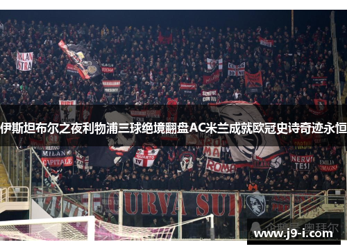 伊斯坦布尔之夜利物浦三球绝境翻盘AC米兰成就欧冠史诗奇迹永恒 伊斯坦布尔之夜利物浦三球绝境翻盘AC米兰成就欧冠史诗奇迹永恒