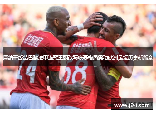 摩纳哥终结巴黎法甲连冠王朝改写联赛格局震动欧洲足坛历史新篇章